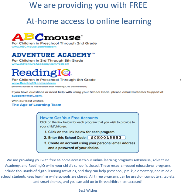 We are providing you with free at-home access to our online learning programs ABCmouse, Adventure Academy, and ReadingIQ while your child's school is closed. These research-based educational programs include thousands of digital learning activities, and they can help preschool, pre-k, elementary, and middle school students keep learning while schools are closed. All three programs can be used on computers, tablets, and smartphones, and you can add up to three children per account!